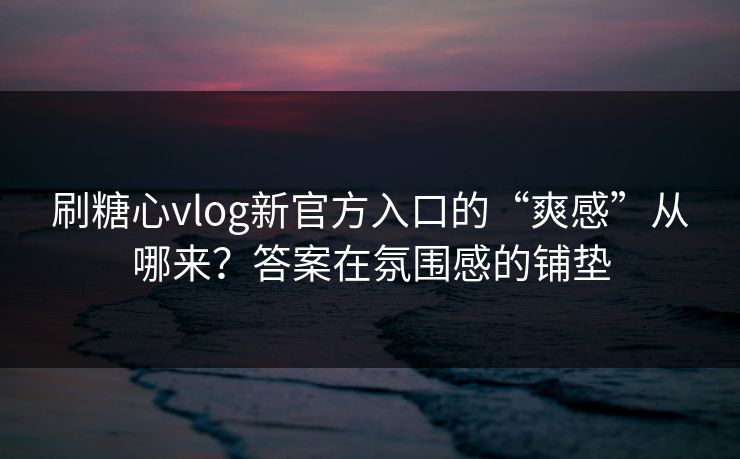 刷糖心vlog新官方入口的“爽感”从哪来？答案在氛围感的铺垫